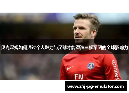 贝克汉姆如何通过个人魅力与足球才能塑造三狮军团的全球影响力