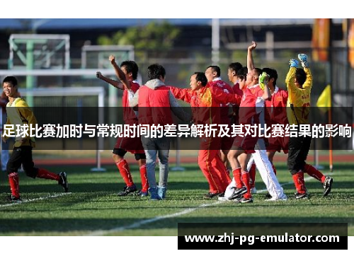 足球比赛加时与常规时间的差异解析及其对比赛结果的影响