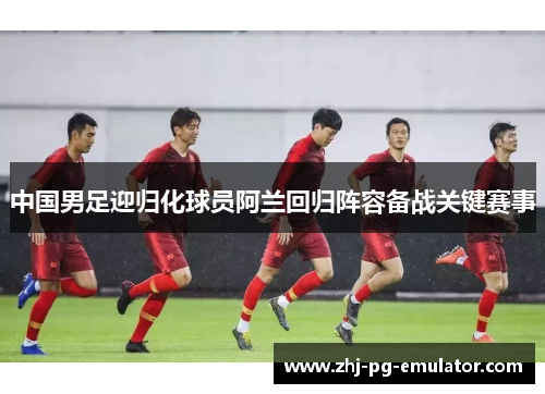 中国男足迎归化球员阿兰回归阵容备战关键赛事 中国男足迎归化球员阿兰回归阵容备战关键赛事