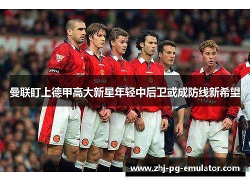 曼联盯上德甲高大新星年轻中后卫或成防线新希望 曼联盯上德甲高大新星年轻中后卫或成防线新希望