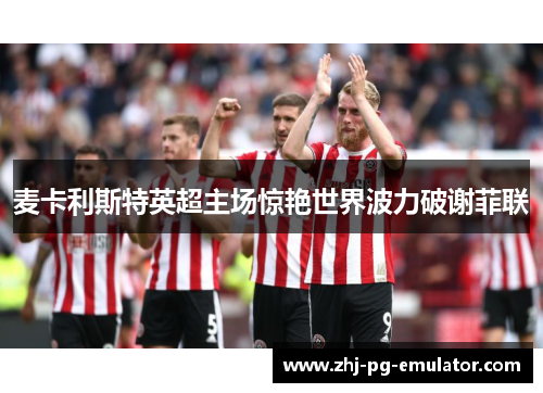 麦卡利斯特英超主场惊艳世界波力破谢菲联 麦卡利斯特英超主场惊艳世界波力破谢菲联