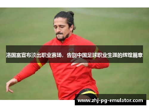 洛国富宣布淡出职业赛场,告别中国足球职业生涯的辉煌篇章 洛国富宣布淡出职业赛场,告别中国足球职业生涯的辉煌篇章